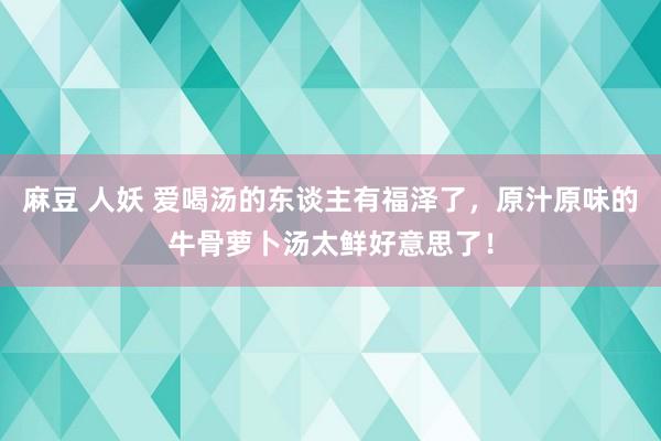 麻豆 人妖 爱喝汤的东谈主有福泽了，原汁原味的牛骨萝卜汤太鲜好意思了！