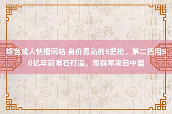 绿色成人快播网站 身价最高的5把枪，第二把用50亿年前陨石打造，而冠军来自中国