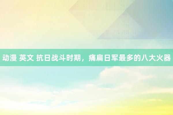 动漫 英文 抗日战斗时期，痛扁日军最多的八大火器