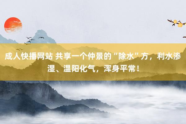 成人快播网站 共享一个仲景的“除水”方，利水渗湿、温阳化气，浑身平常！