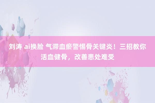 刘涛 ai换脸 气滞血瘀警惕骨关键炎！三招教你活血健骨，改善患处难受