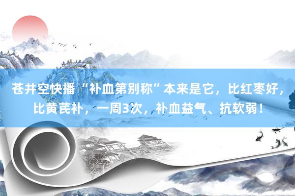 苍井空快播 “补血第别称”本来是它，比红枣好，比黄芪补，一周3次，补血益气、抗软弱！