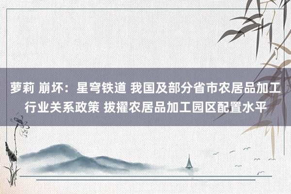 萝莉 崩坏：星穹铁道 我国及部分省市农居品加工行业关系政策 拔擢农居品加工园区配置水平