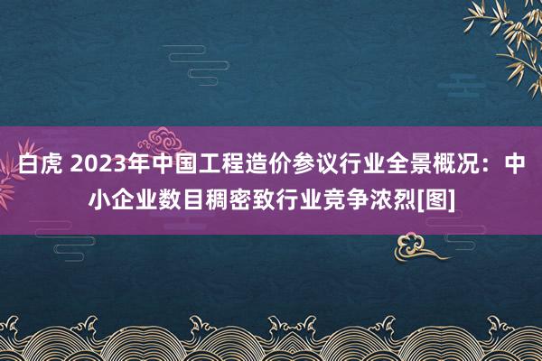 白虎 2023年中国工程造价参议行业全景概况：中小企业数目稠密致行业竞争浓烈[图]