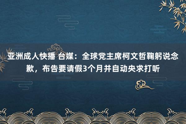 亚洲成人快播 台媒：全球党主席柯文哲鞠躬说念歉，布告要请假3个月并自动央求打听