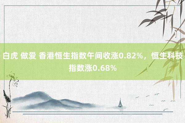 白虎 做爱 香港恒生指数午间收涨0.82%，恒生科技指数涨0.68%