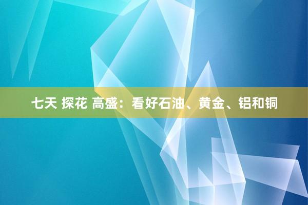 七天 探花 高盛：看好石油、黄金、铝和铜