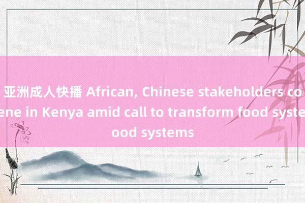 亚洲成人快播 African， Chinese stakeholders convene in Kenya amid call to transform food systems