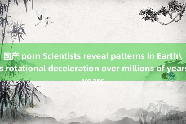 国产 porn Scientists reveal patterns in Earth's rotational deceleration over millions of years