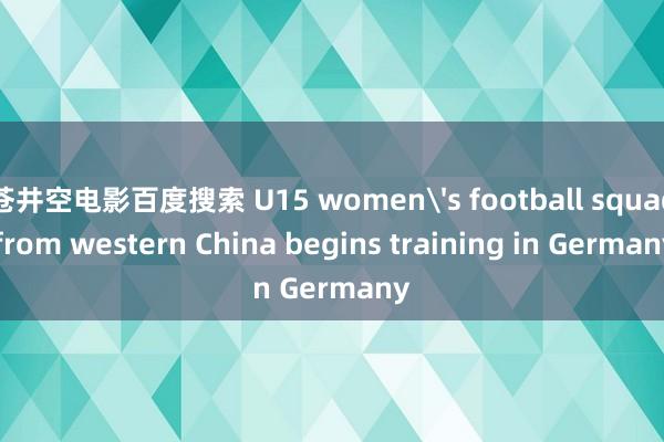 苍井空电影百度搜索 U15 women's football squad from western China begins training in Germany