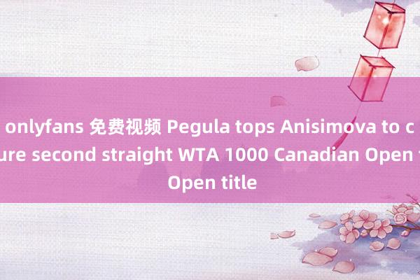 onlyfans 免费视频 Pegula tops Anisimova to capture second straight WTA 1000 Canadian Open title