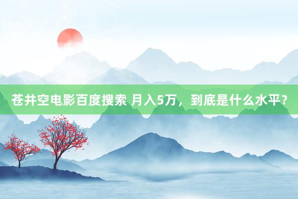 苍井空电影百度搜索 月入5万，到底是什么水平？