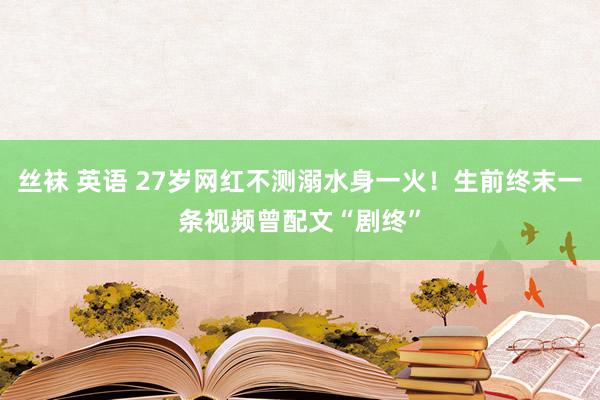 丝袜 英语 27岁网红不测溺水身一火！生前终末一条视频曾配文“剧终”