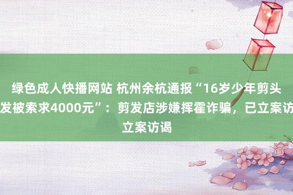 绿色成人快播网站 杭州余杭通报“16岁少年剪头烫发被索求4000元”：剪发店涉嫌挥霍诈骗，已立案访谒