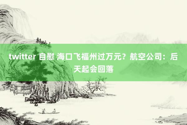 twitter 自慰 海口飞福州过万元？航空公司：后天起会回落