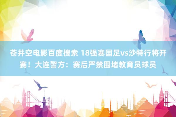 苍井空电影百度搜索 18强赛国足vs沙特行将开赛！大连警方：赛后严禁围堵教育员球员