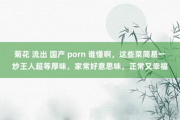 菊花 流出 国产 porn 谁懂啊，这些菜简易一炒王人超等厚味，家常好意思味，正常又幸福