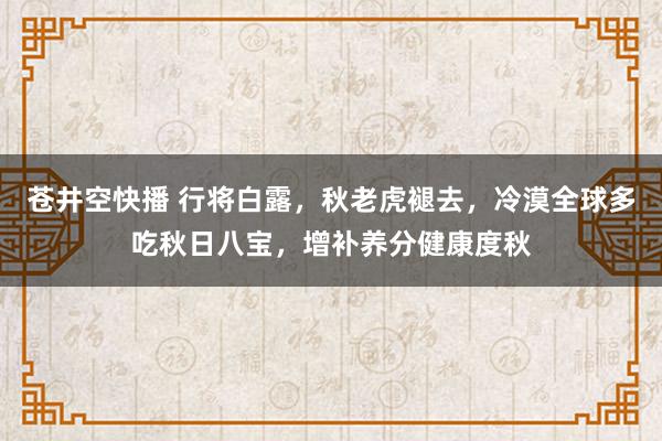 苍井空快播 行将白露，秋老虎褪去，冷漠全球多吃秋日八宝，增补养分健康度秋