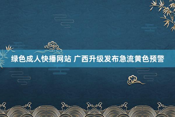 绿色成人快播网站 广西升级发布急流黄色预警