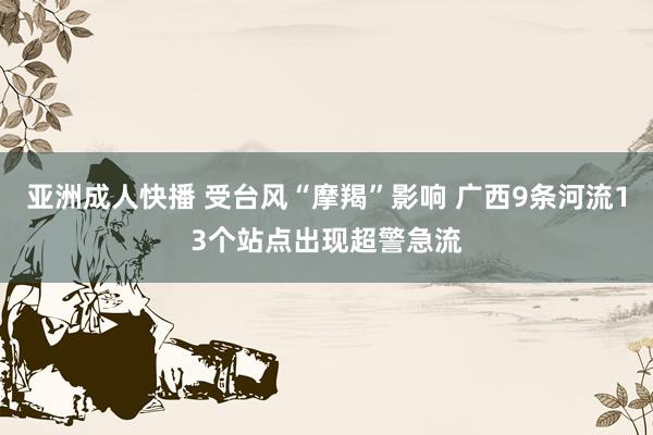 亚洲成人快播 受台风“摩羯”影响 广西9条河流13个站点出现超警急流