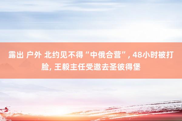 露出 户外 北约见不得“中俄合营”， 48小时被打脸， 王毅主任受邀去圣彼得堡