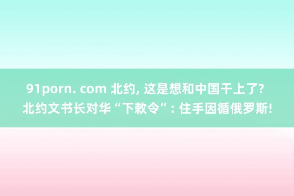 91porn. com 北约， 这是想和中国干上了? 北约文书长对华“下敕令”: 住手因循俄罗斯!