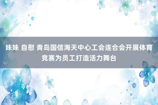 妹妹 自慰 青岛国信海天中心工会连合会开展体育竞赛为员工打造活力舞台