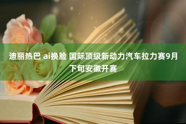 迪丽热巴 ai换脸 国际顶级新动力汽车拉力赛9月下旬安徽开赛