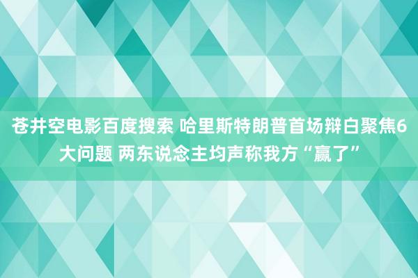 苍井空电影百度搜索 哈里斯特朗普首场辩白聚焦6大问题 两东说念主均声称我方“赢了”