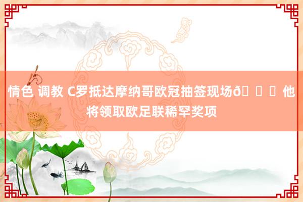 情色 调教 C罗抵达摩纳哥欧冠抽签现场😎他将领取欧足联稀罕奖项