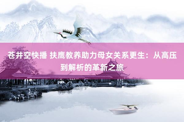 苍井空快播 扶鹰教养助力母女关系更生：从高压到解析的革新之旅