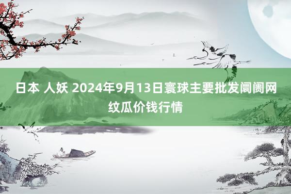 日本 人妖 2024年9月13日寰球主要批发阛阓网纹瓜价钱行情