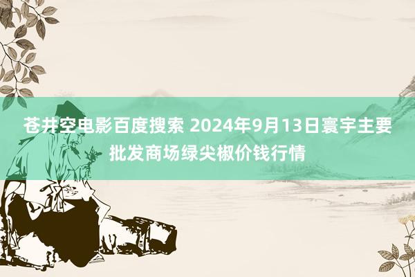 苍井空电影百度搜索 2024年9月13日寰宇主要批发商场绿尖椒价钱行情