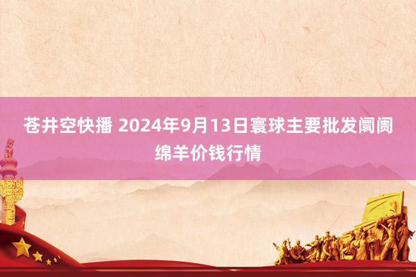 苍井空快播 2024年9月13日寰球主要批发阛阓绵羊价钱行情