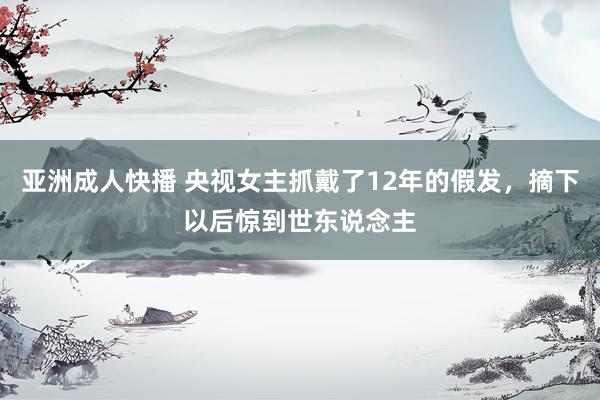 亚洲成人快播 央视女主抓戴了12年的假发，摘下以后惊到世东说念主