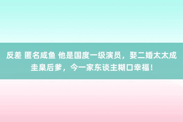 反差 匿名咸鱼 他是国度一级演员，娶二婚太太成圭臬后爹，今一家东谈主糊口幸福！