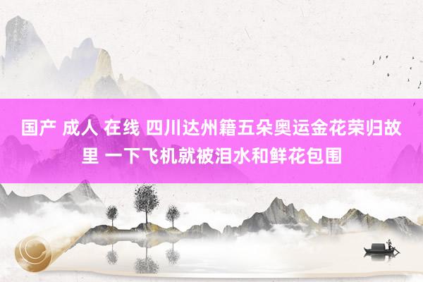 国产 成人 在线 四川达州籍五朵奥运金花荣归故里 一下飞机就被泪水和鲜花包围