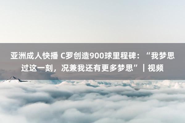 亚洲成人快播 C罗创造900球里程碑：“我梦思过这一刻，况兼我还有更多梦思”｜视频