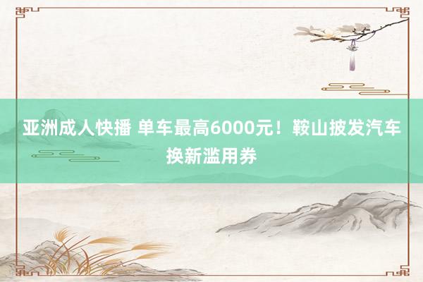 亚洲成人快播 单车最高6000元！鞍山披发汽车换新滥用券