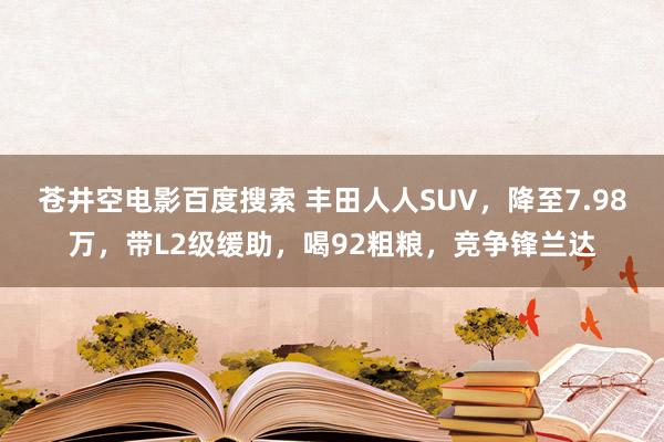 苍井空电影百度搜索 丰田人人SUV，降至7.98万，带L2级缓助，喝92粗粮，竞争锋兰达