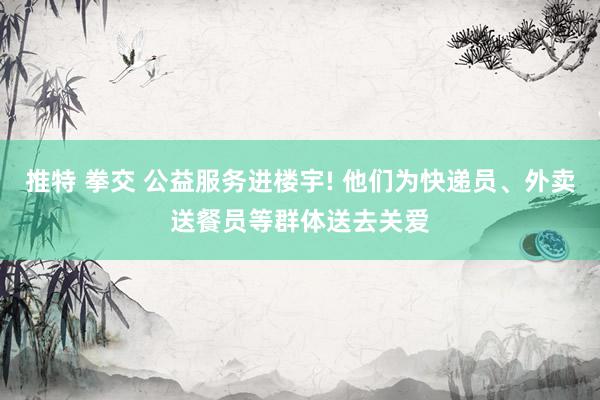 推特 拳交 公益服务进楼宇! 他们为快递员、外卖送餐员等群体送去关爱