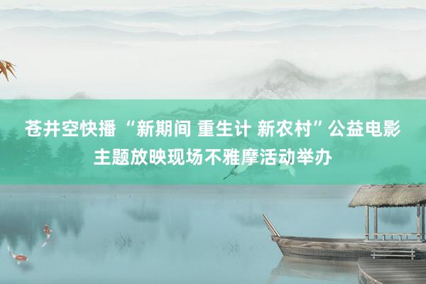 苍井空快播 “新期间 重生计 新农村”公益电影主题放映现场不雅摩活动举办