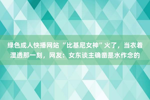 绿色成人快播网站 “比基尼女神”火了，当衣着湿透那一刻，网友：女东谈主确凿是水作念的