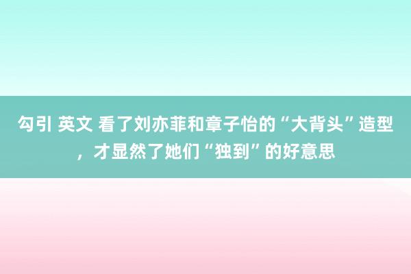 勾引 英文 看了刘亦菲和章子怡的“大背头”造型，才显然了她们“独到”的好意思