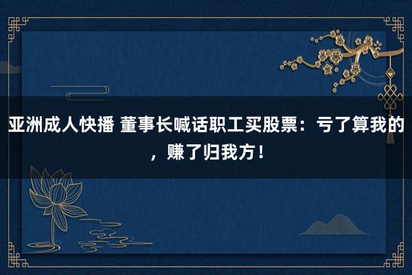 亚洲成人快播 董事长喊话职工买股票：亏了算我的，赚了归我方！