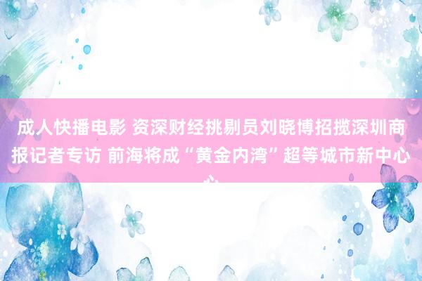 成人快播电影 资深财经挑剔员刘晓博招揽深圳商报记者专访 前海将成“黄金内湾”超等城市新中心