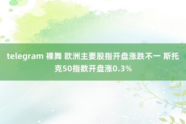 telegram 裸舞 欧洲主要股指开盘涨跌不一 斯托克50指数开盘涨0.3%