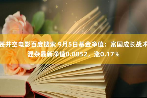 苍井空电影百度搜索 9月5日基金净值：富国成长战术混杂最新净值0.8852，涨0.17%