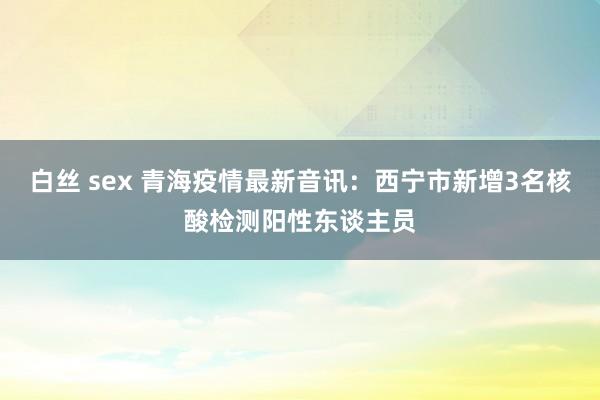 白丝 sex 青海疫情最新音讯：西宁市新增3名核酸检测阳性东谈主员