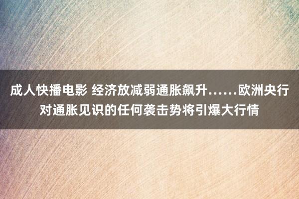 成人快播电影 经济放减弱通胀飙升……欧洲央行对通胀见识的任何袭击势将引爆大行情